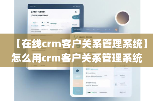 【在线crm客户关系管理系统】怎么用crm客户关系管理系统