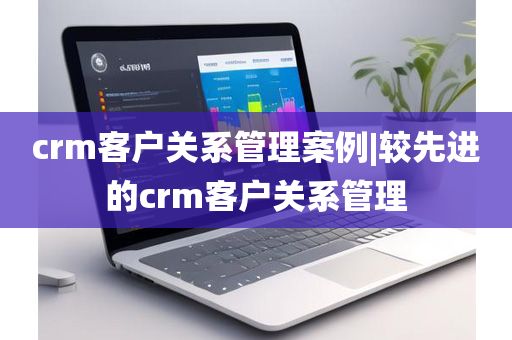 crm客户关系管理案例|较先进的crm客户关系管理