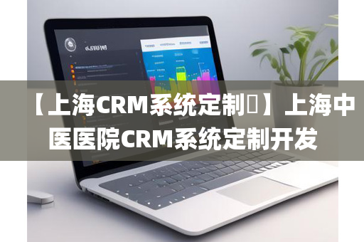 【上海CRM系统定制​】上海中医医院CRM系统定制开发