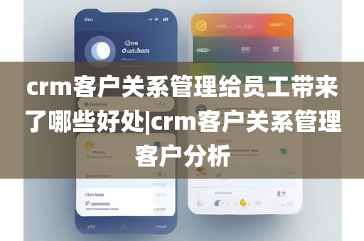 crm客户关系管理给员工带来了哪些好处|crm客户关系管理客户分析