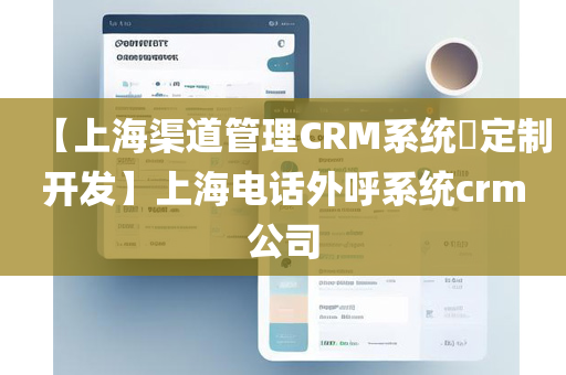 【上海渠道管理CRM系统​定制开发】上海电话外呼系统crm公司