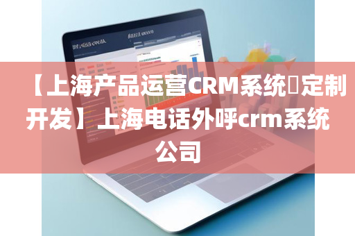 【上海产品运营CRM系统​定制开发】上海电话外呼crm系统公司