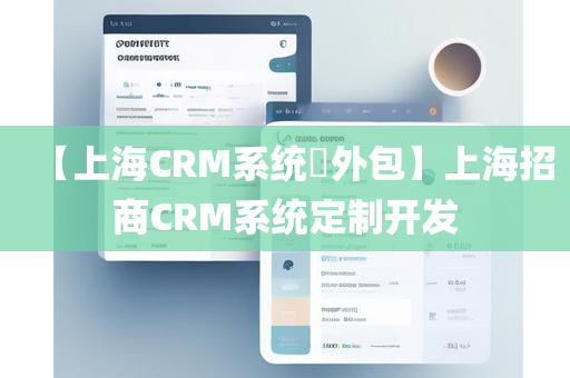 【上海CRM系统​外包】上海招商CRM系统定制开发