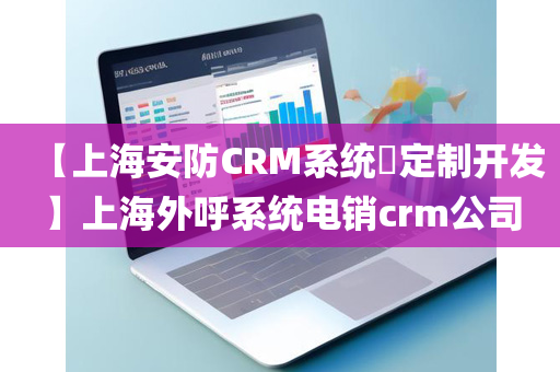 【上海安防CRM系统​定制开发】上海外呼系统电销crm公司