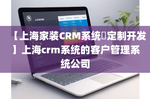 【上海家装CRM系统​定制开发】上海crm系统的客户管理系统公司