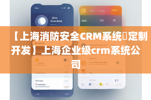 【上海消防安全CRM系统​定制开发】上海企业级crm系统公司