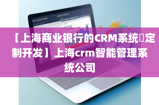 【上海商业银行的CRM系统​定制开发】上海crm智能管理系统公司