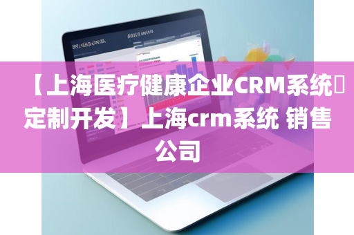 【上海医疗健康企业CRM系统​定制开发】上海crm系统 销售公司