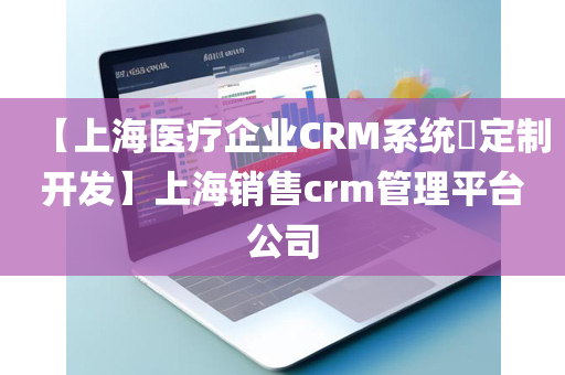 【上海医疗企业CRM系统​定制开发】上海销售crm管理平台公司