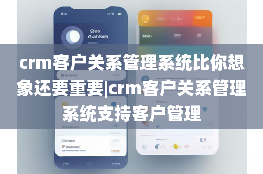 crm客户关系管理系统比你想象还要重要|crm客户关系管理系统支持客户管理