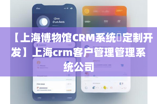 【上海博物馆CRM系统​定制开发】上海crm客户管理管理系统公司