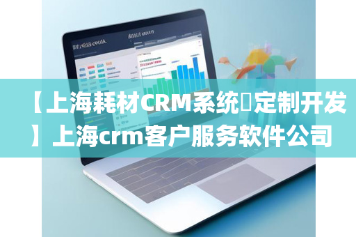 【上海耗材CRM系统​定制开发】上海crm客户服务软件公司