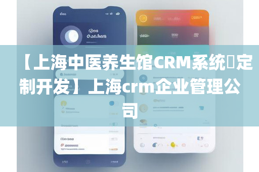 【上海中医养生馆CRM系统​定制开发】上海crm企业管理公司