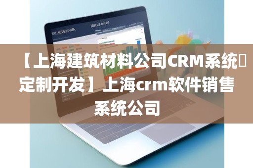 【上海建筑材料公司CRM系统​定制开发】上海crm软件销售系统公司