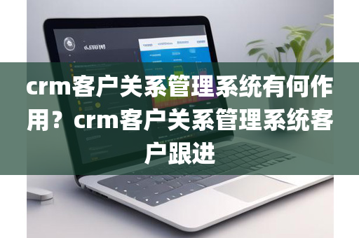 crm客户关系管理系统有何作用？crm客户关系管理系统客户跟进