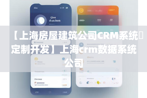 【上海房屋建筑公司CRM系统​定制开发】上海crm数据系统公司