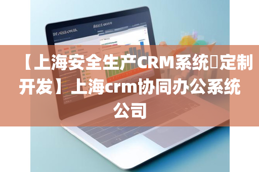 【上海安全生产CRM系统​定制开发】上海crm协同办公系统公司