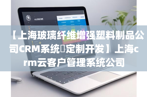 【上海玻璃纤维增强塑料制品公司CRM系统​定制开发】上海crm云客户管理系统公司