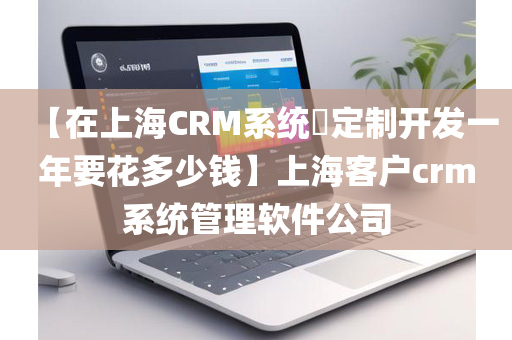 【在上海CRM系统​定制开发一年要花多少钱】上海客户crm系统管理软件公司