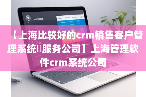 【上海比较好的crm销售客户管理系统​服务公司】上海管理软件crm系统公司