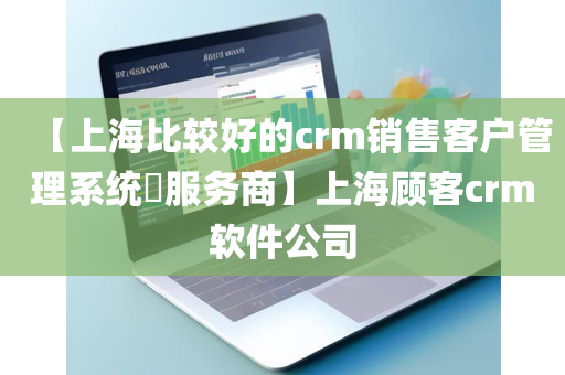 【上海比较好的crm销售客户管理系统​服务商】上海顾客crm软件公司