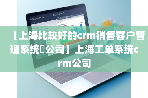 【上海比较好的crm销售客户管理系统​公司】上海工单系统crm公司