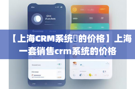 【上海CRM系统​的价格】上海一套销售crm系统的价格