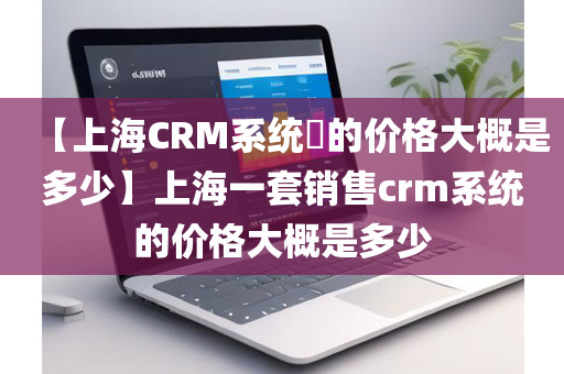 【上海CRM系统​的价格大概是多少】上海一套销售crm系统的价格大概是多少