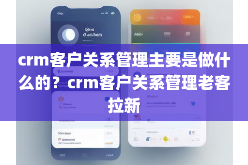 crm客户关系管理主要是做什么的？crm客户关系管理老客拉新