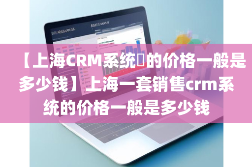 【上海CRM系统​的价格一般是多少钱】上海一套销售crm系统的价格一般是多少钱