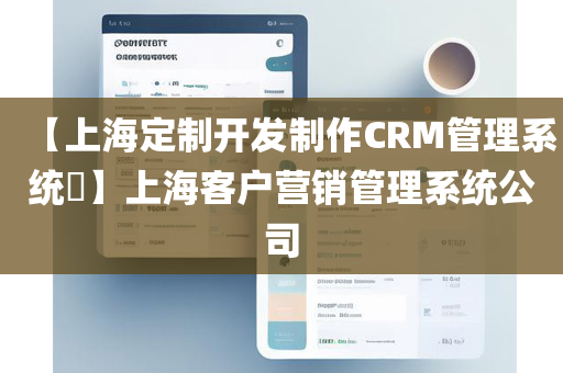 【上海定制开发制作CRM管理系统​】上海客户营销管理系统公司