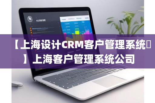 【上海设计CRM客户管理系统​】上海客户管理系统公司