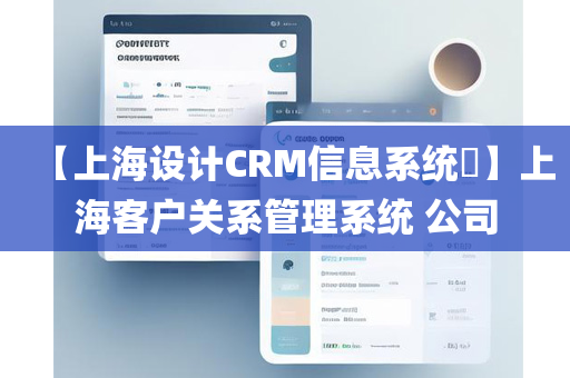 【上海设计CRM信息系统​】上海客户关系管理系统 公司