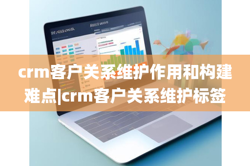 crm客户关系维护作用和构建难点|crm客户关系维护标签