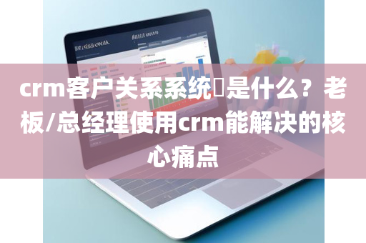 crm客户关系系统​是什么？老板/总经理使用crm能解决的核心痛点