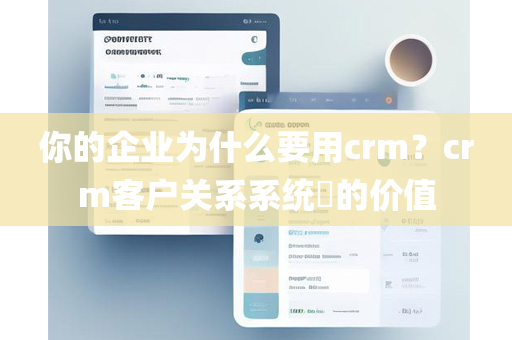 你的企业为什么要用crm？crm客户关系系统​的价值