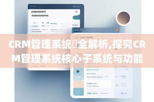 CRM管理系统​全解析,探究CRM管理系统核心子系统与功能