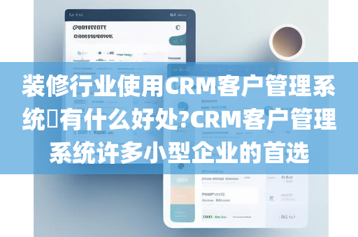 装修行业使用CRM客户管理系统​有什么好处?CRM客户管理系统许多小型企业的首选