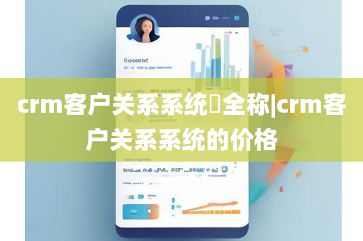 crm客户关系系统​全称|crm客户关系系统的价格