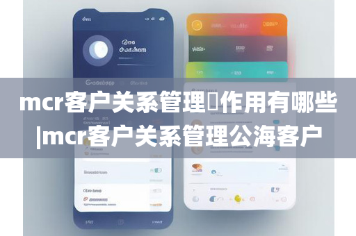 mcr客户关系管理​作用有哪些|mcr客户关系管理公海客户